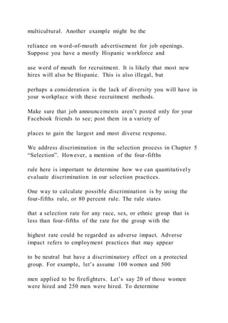 multicultural. Another example might be the
reliance on word-of-mouth advertisement for job openings.
Suppose you have a mostly Hispanic workforce and
use word of mouth for recruitment. It is likely that most new
hires will also be Hispanic. This is also illegal, but
perhaps a consideration is the lack of diversity you will have in
your workplace with these recruitment methods.
Make sure that job announcements aren’t posted only for your
Facebook friends to see; post them in a variety of
places to gain the largest and most diverse response.
We address discrimination in the selection process in Chapter 5
“Selection”. However, a mention of the four-fifths
rule here is important to determine how we can quantitatively
evaluate discrimination in our selection practices.
One way to calculate possible discrimination is by using the
four-fifths rule, or 80 percent rule. The rule states
that a selection rate for any race, sex, or ethnic group that is
less than four-fifths of the rate for the group with the
highest rate could be regarded as adverse impact. Adverse
impact refers to employment practices that may appear
to be neutral but have a discriminatory effect on a protected
group. For example, let’s assume 100 women and 500
men applied to be firefighters. Let’s say 20 of those women
were hired and 250 men were hired. To determine
 