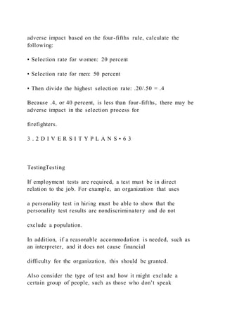 adverse impact based on the four-fifths rule, calculate the
following:
• Selection rate for women: 20 percent
• Selection rate for men: 50 percent
• Then divide the highest selection rate: .20/.50 = .4
Because .4, or 40 percent, is less than four-fifths, there may be
adverse impact in the selection process for
firefighters.
3 . 2 D I V E R S I T Y P L A N S • 6 3
TestingTesting
If employment tests are required, a test must be in direct
relation to the job. For example, an organization that uses
a personality test in hiring must be able to show that the
personality test results are nondiscriminatory and do not
exclude a population.
In addition, if a reasonable accommodation is needed, such as
an interpreter, and it does not cause financial
difficulty for the organization, this should be granted.
Also consider the type of test and how it might exclude a
certain group of people, such as those who don’t speak
 