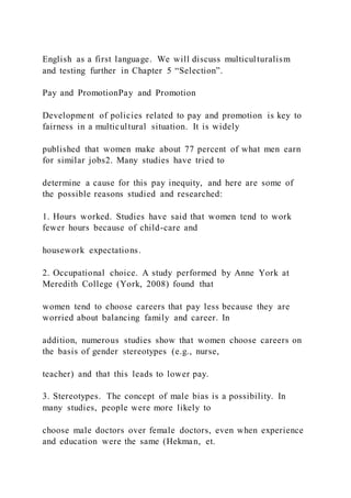 English as a first language. We will discuss multiculturalism
and testing further in Chapter 5 “Selection”.
Pay and PromotionPay and Promotion
Development of policies related to pay and promotion is key to
fairness in a multicultural situation. It is widely
published that women make about 77 percent of what men earn
for similar jobs2. Many studies have tried to
determine a cause for this pay inequity, and here are some of
the possible reasons studied and researched:
1. Hours worked. Studies have said that women tend to work
fewer hours because of child-care and
housework expectations.
2. Occupational choice. A study performed by Anne York at
Meredith College (York, 2008) found that
women tend to choose careers that pay less because they are
worried about balancing family and career. In
addition, numerous studies show that women choose careers on
the basis of gender stereotypes (e.g., nurse,
teacher) and that this leads to lower pay.
3. Stereotypes. The concept of male bias is a possibility. In
many studies, people were more likely to
choose male doctors over female doctors, even when experience
and education were the same (Hekman, et.
 