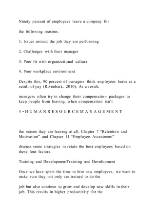 Ninety percent of employees leave a company for
the following reasons:
1. Issues around the job they are performing
2. Challenges with their manager
3. Poor fit with organizational culture
4. Poor workplace environment
Despite this, 90 percent of managers think employees leave as a
result of pay (Rivenbark, 2010). As a result,
managers often try to change their compensation packages to
keep people from leaving, when compensation isn’t
4 • H U M A N R E S O U R C E M A N A G E M E N T
the reason they are leaving at all. Chapter 7 “Retention and
Motivation” and Chapter 11 “Employee Assessment”
discuss some strategies to retain the best employees based on
these four factors.
Training and DevelopmentTraining and Development
Once we have spent the time to hire new employees, we want to
make sure they not only are trained to do the
job but also continue to grow and develop new skills in their
job. This results in higher productivity for the
 