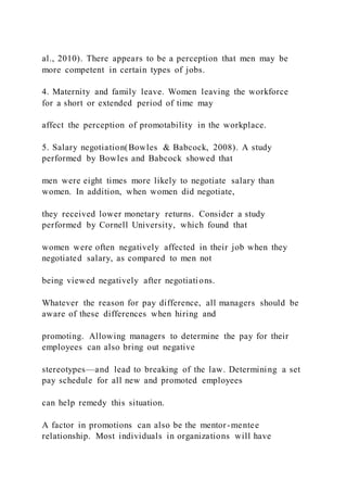 al., 2010). There appears to be a perception that men may be
more competent in certain types of jobs.
4. Maternity and family leave. Women leaving the workforce
for a short or extended period of time may
affect the perception of promotability in the workplace.
5. Salary negotiation(Bowles & Babcock, 2008). A study
performed by Bowles and Babcock showed that
men were eight times more likely to negotiate salary than
women. In addition, when women did negotiate,
they received lower monetary returns. Consider a study
performed by Cornell University, which found that
women were often negatively affected in their job when they
negotiated salary, as compared to men not
being viewed negatively after negotiations.
Whatever the reason for pay difference, all managers should be
aware of these differences when hiring and
promoting. Allowing managers to determine the pay for their
employees can also bring out negative
stereotypes—and lead to breaking of the law. Determining a set
pay schedule for all new and promoted employees
can help remedy this situation.
A factor in promotions can also be the mentor-mentee
relationship. Most individuals in organizations will have
 