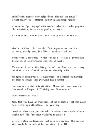an informal mentor who helps them “through the ranks.”
Traditionally, this informal mentor relationship results
in someone “pairing up” with another who has similar physical
characteristics, is the same gender, or has a
6 4 • H U M A N R E S O U R C E M A N A G E M E N T
similar mind-set. As a result, if the organization has, for
example, mostly men, it is likely the female will not
be informally mentored, which can result in lack of promotion.
Likewise, if the workforce consists of mostly
Caucasian females, it is likely the African American male may
not develop an informal mentor relationship with
his female counterparts. Development of a formal mentorship
program to ensure that everyone has a mentor is
one way to alleviate this situation. Mentorship programs are
discussed in Chapter 8 “Training and Development”.
Now What?Now What?
Now that you have an awareness of the aspects of HR that could
be affected by multiculturalism, you may
consider what steps you can take to create a more multicultural
workplace. The first step would be to create a
diversity plan, as discussed earlier in this section. The second
step would be to look at the operation of the HR
 