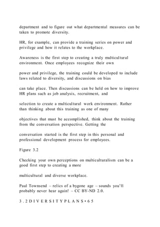 department and to figure out what departmental measures can be
taken to promote diversity.
HR, for example, can provide a training series on power and
privilege and how it relates to the workplace.
Awareness is the first step to creating a truly multicultural
environment. Once employees recognize their own
power and privilege, the training could be developed to include
laws related to diversity, and discussions on bias
can take place. Then discussions can be held on how to improve
HR plans such as job analysis, recruitment, and
selection to create a multicultural work environment. Rather
than thinking about this training as one of many
objectives that must be accomplished, think about the training
from the conversation perspective. Getting the
conversation started is the first step in this personal and
professional development process for employees.
Figure 3.2
Checking your own perceptions on multiculturalism can be a
good first step to creating a more
multicultural and diverse workplace.
Paul Townsend – relics of a bygone age – sounds you’ll
probably never hear again! – CC BY-ND 2.0.
3 . 2 D I V E R S I T Y P L A N S • 6 5
 