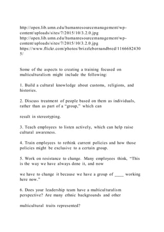 http://open.lib.umn.edu/humanresourcemanagement/wp-
content/uploads/sites/7/2015/10/3.2.0.jpg
http://open.lib.umn.edu/humanresourcemanagement/wp-
content/uploads/sites/7/2015/10/3.2.0.jpg
https://www.flickr.com/photos/brizzlebornandbred/1166682430
5/
Some of the aspects to creating a training focused on
multiculturalism might include the following:
1. Build a cultural knowledge about customs, religions, and
histories.
2. Discuss treatment of people based on them as individuals,
rather than as part of a “group,” which can
result in stereotyping.
3. Teach employees to listen actively, which can help raise
cultural awareness.
4. Train employees to rethink current policies and how those
policies might be exclusive to a certain group.
5. Work on resistance to change. Many employees think, “This
is the way we have always done it, and now
we have to change it because we have a group of ____ working
here now.”
6. Does your leadership team have a multiculturalism
perspective? Are many ethnic backgrounds and other
multicultural traits represented?
 