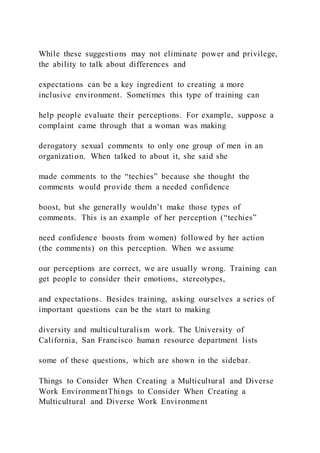 While these suggestions may not eliminate power and privilege,
the ability to talk about differences and
expectations can be a key ingredient to creating a more
inclusive environment. Sometimes this type of training can
help people evaluate their perceptions. For example, suppose a
complaint came through that a woman was making
derogatory sexual comments to only one group of men in an
organization. When talked to about it, she said she
made comments to the “techies” because she thought the
comments would provide them a needed confidence
boost, but she generally wouldn’t make those types of
comments. This is an example of her perception (“techies”
need confidence boosts from women) followed by her action
(the comments) on this perception. When we assume
our perceptions are correct, we are usually wrong. Training can
get people to consider their emotions, stereotypes,
and expectations. Besides training, asking ourselves a series of
important questions can be the start to making
diversity and multiculturalism work. The University of
California, San Francisco human resource department lists
some of these questions, which are shown in the sidebar.
Things to Consider When Creating a Multicultural and Diverse
Work EnvironmentThings to Consider When Creating a
Multicultural and Diverse Work Environment
 