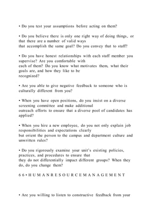 • Do you test your assumptions before acting on them?
• Do you believe there is only one right way of doing things, or
that there are a number of valid ways
that accomplish the same goal? Do you convey that to staff?
• Do you have honest relationships with each staff member you
supervise? Are you comfortable with
each of them? Do you know what motivates them, what their
goals are, and how they like to be
recognized?
• Are you able to give negative feedback to someone who is
culturally different from you?
• When you have open positions, do you insist on a diverse
screening committee and make additional
outreach efforts to ensure that a diverse pool of candidates has
applied?
• When you hire a new employee, do you not only explain job
responsibilities and expectations clearly
but orient the person to the campus and department culture and
unwritten rules?
• Do you rigorously examine your unit’s existing policies,
practices, and procedures to ensure that
they do not differentially impact different groups? When they
do, do you change them?
6 6 • H U M A N R E S O U R C E M A N A G E M E N T
• Are you willing to listen to constructive feedback from your
 