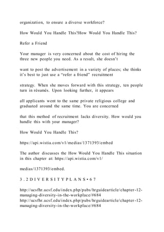 organization, to ensure a diverse workforce?
How Would You Handle This?How Would You Handle This?
Refer a Friend
Your manager is very concerned about the cost of hiring the
three new people you need. As a result, she doesn’t
want to post the advertisement in a variety of places; she thinks
it’s best to just use a “refer a friend” recruitment
strategy. When she moves forward with this strategy, ten people
turn in résumés. Upon looking further, it appears
all applicants went to the same private religious college and
graduated around the same time. You are concerned
that this method of recruitment lacks diversity. How would you
handle this with your manager?
How Would You Handle This?
https://api.wistia.com/v1/medias/1371393/embed
The author discusses the How Would You Handle This situation
in this chapter at: https://api.wistia.com/v1/
medias/1371393/embed.
3 . 2 D I V E R S I T Y P L A N S • 6 7
http://ucsfhr.ucsf.edu/index.php/pubs/hrguidearticle/chapter-12-
managing-diversity-in-the-workplace/#684
http://ucsfhr.ucsf.edu/index.php/pubs/hrguidearticle/chapter -12-
managing-diversity-in-the-workplace/#684
 