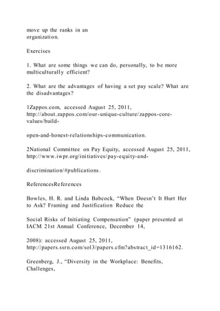 move up the ranks in an
organization.
Exercises
1. What are some things we can do, personally, to be more
multiculturally efficient?
2. What are the advantages of having a set pay scale? What are
the disadvantages?
1Zappos.com, accessed August 25, 2011,
http://about.zappos.com/our-unique-culture/zappos-core-
values/build-
open-and-honest-relationships-communication.
2National Committee on Pay Equity, accessed August 25, 2011,
http://www.iwpr.org/initiatives/pay-equity-and-
discrimination/#publications.
ReferencesReferences
Bowles, H. R. and Linda Babcock, “When Doesn’t It Hurt Her
to Ask? Framing and Justification Reduce the
Social Risks of Initiating Compensation” (paper presented at
IACM 21st Annual Conference, December 14,
2008): accessed August 25, 2011,
http://papers.ssrn.com/sol3/papers.cfm?abstract_id=1316162.
Greenberg, J., “Diversity in the Workplace: Benefits,
Challenges,
 