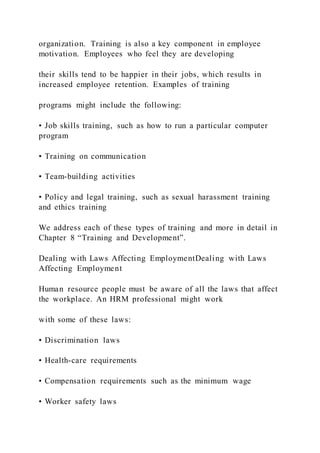 organization. Training is also a key component in employee
motivation. Employees who feel they are developing
their skills tend to be happier in their jobs, which results in
increased employee retention. Examples of training
programs might include the following:
• Job skills training, such as how to run a particular computer
program
• Training on communication
• Team-building activities
• Policy and legal training, such as sexual harassment training
and ethics training
We address each of these types of training and more in detail in
Chapter 8 “Training and Development”.
Dealing with Laws Affecting EmploymentDealing with Laws
Affecting Employment
Human resource people must be aware of all the laws that affect
the workplace. An HRM professional might work
with some of these laws:
• Discrimination laws
• Health-care requirements
• Compensation requirements such as the minimum wage
• Worker safety laws
 