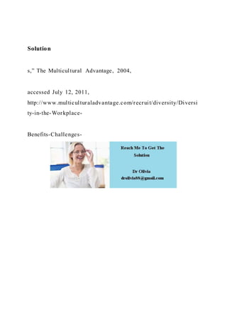 Solution
s,” The Multicultural Advantage, 2004,
accessed July 12, 2011,
http://www.multiculturaladvantage.com/recruit/diversity/Diversi
ty-in-the-Workplace-
Benefits-Challenges-
 