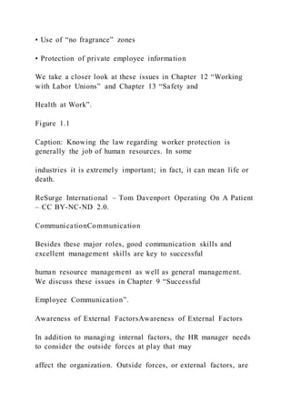 • Use of “no fragrance” zones
• Protection of private employee information
We take a closer look at these issues in Chapter 12 “Working
with Labor Unions” and Chapter 13 “Safety and
Health at Work”.
Figure 1.1
Caption: Knowing the law regarding worker protection is
generally the job of human resources. In some
industries it is extremely important; in fact, it can mean life or
death.
ReSurge International – Tom Davenport Operating On A Patient
– CC BY-NC-ND 2.0.
CommunicationCommunication
Besides these major roles, good communication skills and
excellent management skills are key to successful
human resource management as well as general management.
We discuss these issues in Chapter 9 “Successful
Employee Communication”.
Awareness of External FactorsAwareness of External Factors
In addition to managing internal factors, the HR manager needs
to consider the outside forces at play that may
affect the organization. Outside forces, or external factors, are
 