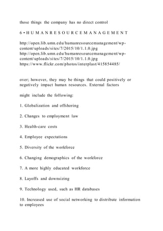 those things the company has no direct control
6 • H U M A N R E S O U R C E M A N A G E M E N T
http://open.lib.umn.edu/humanresourcemanagement/wp-
content/uploads/sites/7/2015/10/1.1.0.jpg
http://open.lib.umn.edu/humanresourcemanagement/wp-
content/uploads/sites/7/2015/10/1.1.0.jpg
https://www.flickr.com/photos/interplast/415854485/
over; however, they may be things that could positively or
negatively impact human resources. External factors
might include the following:
1. Globalization and offshoring
2. Changes to employment law
3. Health-care costs
4. Employee expectations
5. Diversity of the workforce
6. Changing demographics of the workforce
7. A more highly educated workforce
8. Layoffs and downsizing
9. Technology used, such as HR databases
10. Increased use of social networking to distribute information
to employees
 