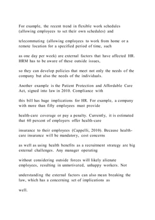 For example, the recent trend in flexible work schedules
(allowing employees to set their own schedules) and
telecommuting (allowing employees to work from home or a
remote location for a specified period of time, such
as one day per week) are external factors that have affected HR.
HRM has to be aware of these outside issues,
so they can develop policies that meet not only the needs of the
company but also the needs of the individuals.
Another example is the Patient Protection and Affordable Care
Act, signed into law in 2010. Compliance with
this bill has huge implications for HR. For example, a company
with more than fifty employees must provide
health-care coverage or pay a penalty. Currently, it is estimated
that 60 percent of employers offer health-care
insurance to their employees (Cappelli, 2010). Because health-
care insurance will be mandatory, cost concerns
as well as using health benefits as a recruitment strategy are big
external challenges. Any manager operating
without considering outside forces will likely alienate
employees, resulting in unmotivated, unhappy workers. Not
understanding the external factors can also mean breaking the
law, which has a concerning set of implications as
well.
 