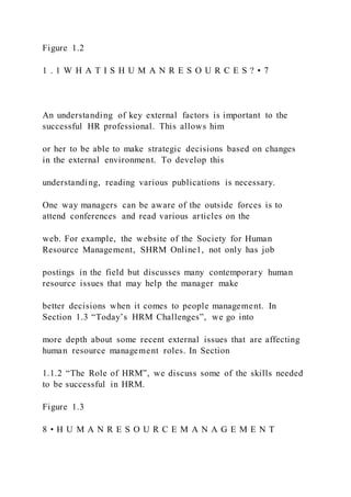 Figure 1.2
1 . 1 W H A T I S H U M A N R E S O U R C E S ? • 7
An understanding of key external factors is important to the
successful HR professional. This allows him
or her to be able to make strategic decisions based on changes
in the external environment. To develop this
understanding, reading various publications is necessary.
One way managers can be aware of the outside forces is to
attend conferences and read various articles on the
web. For example, the website of the Society for Human
Resource Management, SHRM Online1, not only has job
postings in the field but discusses many contemporary human
resource issues that may help the manager make
better decisions when it comes to people management. In
Section 1.3 “Today’s HRM Challenges”, we go into
more depth about some recent external issues that are affecting
human resource management roles. In Section
1.1.2 “The Role of HRM”, we discuss some of the skills needed
to be successful in HRM.
Figure 1.3
8 • H U M A N R E S O U R C E M A N A G E M E N T
 