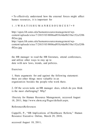 • To effectively understand how the external forces might affect
human resources, it is important for
1 . 1 W H A T I S H U M A N R E S O U R C E S ? • 9
http://open.lib.umn.edu/humanresourcemanagement/wp-
content/uploads/sites/7/2015/03/0006ad93fc4da0b31ba152a320b
f82ee.jpg
http://open.lib.umn.edu/humanresourcemanagement/wp-
content/uploads/sites/7/2015/03/0006ad93fc4da0b31ba152a320b
f82ee.jpg
the HR manager to read the HR literature, attend conferences,
and utilize other ways to stay up to
date with new laws, trends, and policies.
Exercises
1. State arguments for and against the following statement:
there are other things more valuable in an
organization besides the people who work there.
2. Of the seven tasks an HR manager does, which do you think
is the most challenging? Why?
1Society for Human Resource Management, accessed August
18, 2011, http://www.shrm.org/Pages/default.aspx.
ReferencesReferences
Cappelli, P., “HR Implications of Healthcare Reform,” Human
Resource Executive Online, March 29, 2010,
accessed August 18, 2011,
 