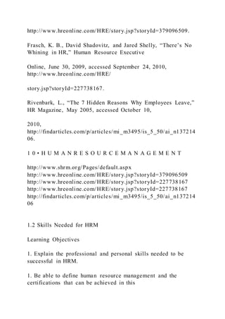 http://www.hreonline.com/HRE/story.jsp?storyId=379096509.
Frasch, K. B., David Shadovitz, and Jared Shelly, “There’s No
Whining in HR,” Human Resource Executive
Online, June 30, 2009, accessed September 24, 2010,
http://www.hreonline.com/HRE/
story.jsp?storyId=227738167.
Rivenbark, L., “The 7 Hidden Reasons Why Employees Leave,”
HR Magazine, May 2005, accessed October 10,
2010,
http://findarticles.com/p/articles/mi_m3495/is_5_50/ai_n137214
06.
1 0 • H U M A N R E S O U R C E M A N A G E M E N T
http://www.shrm.org/Pages/default.aspx
http://www.hreonline.com/HRE/story.jsp?storyId=379096509
http://www.hreonline.com/HRE/story.jsp?storyId=227738167
http://www.hreonline.com/HRE/story.jsp?storyId=227738167
http://findarticles.com/p/articles/mi_m3495/is_5_50/ai_n137214
06
1.2 Skills Needed for HRM
Learning Objectives
1. Explain the professional and personal skills needed to be
successful in HRM.
1. Be able to define human resource management and the
certifications that can be achieved in this
 