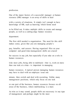 profession.
One of the major factors of a successful manager or human
resource (HR) manager is an array of skills to deal
with a variety of situations. It simply isn’t enough to have
knowledge of HR, such as knowing which forms need
to be filled out. It takes multiple skills to create and manage
people, as well as a cutting-edge human resource
department.
The first skill needed is organization. The need for this skill
makes sense, given that you are managing people’s
pay, benefits, and careers. Having organized files on your
computer and good time-management skills are crucial
for success in any job, but especially if you take on a role in
human resources.
Like most jobs, being able to multitask—that is, work on more
than one task at a time—is important in managing
human resources. A typical person managing human resources
may have to deal with an employee issue one
minute, then switch and deal with recruiting. Unlike many
management positions, which only focus on one task
or one part of the business, human resources focuses on all
areas of the business, where multitasking is a must.
As trite as it may sound, people skills are necessary in any type
of management and perhaps might be the most
 
