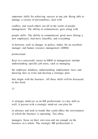 important skills for achieving success at any job. Being able to
manage a variety of personalities, deal with
conflict, and coach others are all in the realm of people
management. The ability to communicate goes along with
people skills. The ability to communicate good news (hiring a
new employee), bad news (layoffs), and everything
in between, such as changes to policy, makes for an excellent
manager and human resource management (HRM)
professional.
Keys to a successful career in HRM or management include
understanding specific job areas, such as managing
the employee database, understanding employment laws, and
knowing how to write and develop a strategic plan
that aligns with the business. All these skills will be discussed
in this book.
11
A strategic mind-set as an HR professional is a key skill as
well. A person with a strategic mind-set can plan far
in advance and look at trends that could affect the environment
in which the business is operating. Too often,
managers focus on their own area and not enough on the
business as a whole. The strategic HR professional is
 