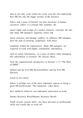 able to not only work within his or her area but also understand
how HR fits into the bigger picture of the business.
Ethics and a sense of fairness are also necessary in human
resources. Ethics is a concept that examines the
moral rights and wrongs of a certain situation. Consider the fact
that many HR managers negotiate salary and
union contracts and manage conflict. In addition, HR managers
have the task of ensuring compliance with ethics
standards within the organization. Many HR managers are
required to work with highly confidential information,
such as salary information, so a sense of ethics when managing
this information is essential. We discuss ethics
from the organizational perspective in Section 1.1.2 “The Role
of HRM”.
Dilbert and the Evil HR DirectorDilbert and the Evil HR
Director
(click to see video)
Ethics is perhaps one of the most important aspects to being a
great HR professional. This humorous video shows
how unethical behavior can undermine motivation at work.
Human Resource RecallHuman Resource Recall
Think of your current skills. Are there personal or professional
skills you would like to work on?
 