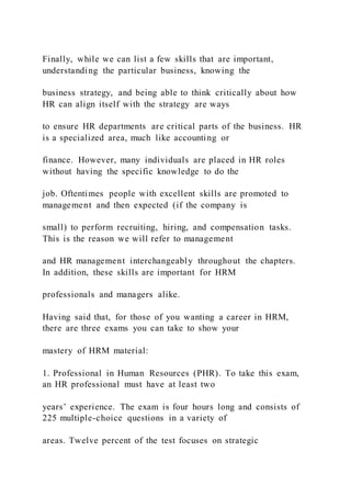 Finally, while we can list a few skills that are important,
understanding the particular business, knowing the
business strategy, and being able to think critically about how
HR can align itself with the strategy are ways
to ensure HR departments are critical parts of the business. HR
is a specialized area, much like accounting or
finance. However, many individuals are placed in HR roles
without having the specific knowledge to do the
job. Oftentimes people with excellent skills are promoted to
management and then expected (if the company is
small) to perform recruiting, hiring, and compensation tasks.
This is the reason we will refer to management
and HR management interchangeably throughout the chapters.
In addition, these skills are important for HRM
professionals and managers alike.
Having said that, for those of you wanting a career in HRM,
there are three exams you can take to show your
mastery of HRM material:
1. Professional in Human Resources (PHR). To take this exam,
an HR professional must have at least two
years’ experience. The exam is four hours long and consists of
225 multiple-choice questions in a variety of
areas. Twelve percent of the test focuses on strategic
 