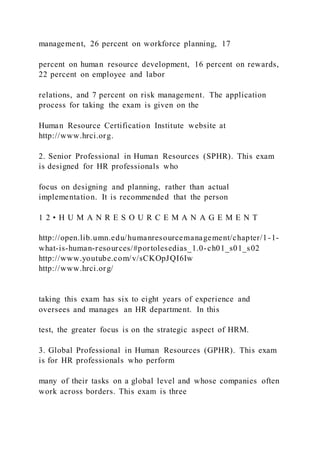 management, 26 percent on workforce planning, 17
percent on human resource development, 16 percent on rewards,
22 percent on employee and labor
relations, and 7 percent on risk management. The application
process for taking the exam is given on the
Human Resource Certification Institute website at
http://www.hrci.org.
2. Senior Professional in Human Resources (SPHR). This exam
is designed for HR professionals who
focus on designing and planning, rather than actual
implementation. It is recommended that the person
1 2 • H U M A N R E S O U R C E M A N A G E M E N T
http://open.lib.umn.edu/humanresourcemanagement/chapter/1-1-
what-is-human-resources/#portolesedias_1.0-ch01_s01_s02
http://www.youtube.com/v/sCKOpJQI6Iw
http://www.hrci.org/
taking this exam has six to eight years of experience and
oversees and manages an HR department. In this
test, the greater focus is on the strategic aspect of HRM.
3. Global Professional in Human Resources (GPHR). This exam
is for HR professionals who perform
many of their tasks on a global level and whose companies often
work across borders. This exam is three
 