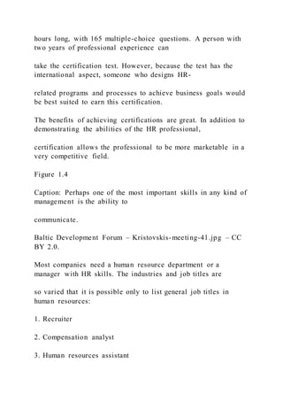 hours long, with 165 multiple-choice questions. A person with
two years of professional experience can
take the certification test. However, because the test has the
international aspect, someone who designs HR-
related programs and processes to achieve business goals would
be best suited to earn this certification.
The benefits of achieving certifications are great. In addition to
demonstrating the abilities of the HR professional,
certification allows the professional to be more marketable in a
very competitive field.
Figure 1.4
Caption: Perhaps one of the most important skills in any kind of
management is the ability to
communicate.
Baltic Development Forum – Kristovskis-meeting-41.jpg – CC
BY 2.0.
Most companies need a human resource department or a
manager with HR skills. The industries and job titles are
so varied that it is possible only to list general job titles in
human resources:
1. Recruiter
2. Compensation analyst
3. Human resources assistant
 