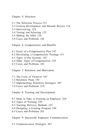 Chapter 5: Selection
5.1 The Selection Process 113
5.2 Criteria Development and Résumé Review 118
5.3 Interviewing 124
5.4 Testing and Selecting 132
5.5 Making the Offer 139
5.6 Cases and Problems 142
Chapter 6: Compensation and Benefits
6.1 Goals of a Compensation Plan 147
6.2 Developing a Compensation Package 151
6.3 Types of Pay Systems 155
6.4 Other Types of Compensation 170
6.5 Cases and Problems 182
Chapter 7: Retention and Motivation
7.1 The Costs of Turnover 187
7.2 Retention Plans 193
7.3 Implementing Retention Strategies 207
7.4 Cases and Problems 218
Chapter 8: Training and Development
8.1 Steps to Take in Training an Employee 224
8.2 Types of Training 230
8.3 Training Delivery Methods 237
8.4 Designing a Training Program 244
8.5 Cases and Problems 261
Chapter 9: Successful Employee Communication
9.1 Communication Strategies 267
 