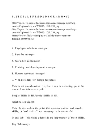 1 . 2 S K I L L S N E E D E D F O R H R M • 1 3
http://open.lib.umn.edu/humanresourcemanagement/wp-
content/uploads/sites/7/2015/10/1.2.0.jpg
http://open.lib.umn.edu/humanresourcemanagement/wp-
content/uploads/sites/7/2015/10/1.2.0.jpg
https://www.flickr.com/photos/baltic-development-
forum/5380593159/
4. Employee relations manager
5. Benefits manager
6. Work-life coordinator
7. Training and development manager
8. Human resources manager
9. Vice president for human resources
This is not an exhaustive list, but it can be a starting point for
research on this career path.
People Skills in HRPeople Skills in HR
(click to see video)
This chapter makes the point that communication and people
skills, or “soft skills,” are necessary to be successful
in any job. This video addresses the importance of these skills.
Key Takeaways
 