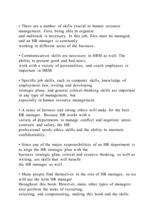• There are a number of skills crucial to human resource
management. First, being able to organize
and multitask is necessary. In this job, files must be managed,
and an HR manager is constantly
working in different areas of the business.
• Communication skills are necessary in HRM as well. The
ability to present good and bad news,
work with a variety of personalities, and coach employees is
important in HRM.
• Specific job skills, such as computer skills, knowledge of
employment law, writing and developing
strategic plans, and general critical-thinking skills are important
in any type of management, but
especially in human resource management.
• A sense of fairness and strong ethics will make for the best
HR manager. Because HR works with a
variety of departments to manage conflict and negotiate union
contracts and salary, the HR
professional needs ethics skills and the ability to maintain
confidentiality.
• Since one of the major responsibilities of an HR department is
to align the HR strategic plan with the
business strategic plan, critical and creative thinking, as well as
writing, are skills that will benefit
the HR manager as well.
• Many people find themselves in the role of HR manager, so we
will use the term HR manager
throughout this book. However, many other types of managers
also perform the tasks of recruiting,
selecting, and compensating, making this book and the skills
 