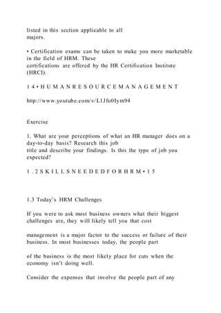 listed in this section applicable to all
majors.
• Certification exams can be taken to make you more marketable
in the field of HRM. These
certifications are offered by the HR Certification Institute
(HRCI).
1 4 • H U M A N R E S O U R C E M A N A G E M E N T
http://www.youtube.com/v/L1Jfo0Iym94
Exercise
1. What are your perceptions of what an HR manager does on a
day-to-day basis? Research this job
title and describe your findings. Is this the type of job you
expected?
1 . 2 S K I L L S N E E D E D F O R H R M • 1 5
1.3 Today’s HRM Challenges
If you were to ask most business owners what their biggest
challenges are, they will likely tell you that cost
management is a major factor to the success or failure of their
business. In most businesses today, the people part
of the business is the most likely place for cuts when the
economy isn’t doing well.
Consider the expenses that involve the people part of any
 