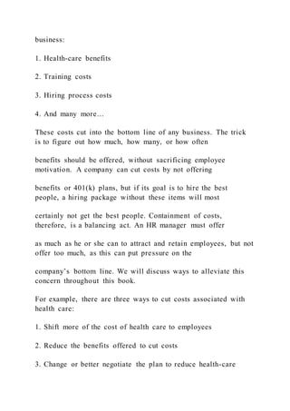 business:
1. Health-care benefits
2. Training costs
3. Hiring process costs
4. And many more…
These costs cut into the bottom line of any business. The trick
is to figure out how much, how many, or how often
benefits should be offered, without sacrificing employee
motivation. A company can cut costs by not offering
benefits or 401(k) plans, but if its goal is to hire the best
people, a hiring package without these items will most
certainly not get the best people. Containment of costs,
therefore, is a balancing act. An HR manager must offer
as much as he or she can to attract and retain employees, but not
offer too much, as this can put pressure on the
company’s bottom line. We will discuss ways to alleviate this
concern throughout this book.
For example, there are three ways to cut costs associated with
health care:
1. Shift more of the cost of health care to employees
2. Reduce the benefits offered to cut costs
3. Change or better negotiate the plan to reduce health-care
 