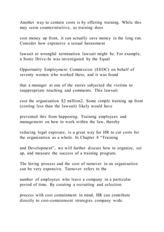 Another way to contain costs is by offering training. While this
may seem counterintuitive, as training does
cost money up front, it can actually save money in the long run.
Consider how expensive a sexual harassment
lawsuit or wrongful termination lawsuit might be. For example,
a Sonic Drive-In was investigated by the Equal
Opportunity Employment Commission (EEOC) on behalf of
seventy women who worked there, and it was found
that a manager at one of the stores subjected the victims to
inappropriate touching and comments. This lawsuit
cost the organization $2 million2. Some simple training up front
(costing less than the lawsuit) likely would have
prevented this from happening. Training employees and
management on how to work within the law, thereby
reducing legal exposure, is a great way for HR to cut costs for
the organization as a whole. In Chapter 8 “Training
and Development”, we will further discuss how to organize, set
up, and measure the success of a training program.
The hiring process and the cost of turnover in an organization
can be very expensive. Turnover refers to the
number of employees who leave a company in a particular
period of time. By creating a recruiting and selection
process with cost containment in mind, HR can contribute
directly to cost-containment strategies company wide.
 