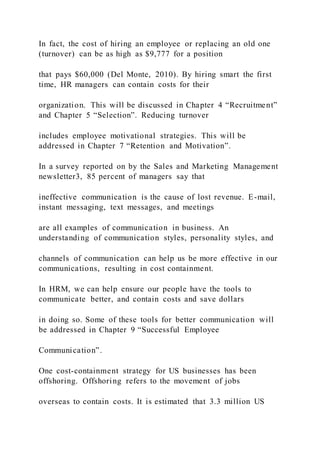 In fact, the cost of hiring an employee or replacing an old one
(turnover) can be as high as $9,777 for a position
that pays $60,000 (Del Monte, 2010). By hiring smart the first
time, HR managers can contain costs for their
organization. This will be discussed in Chapter 4 “Recruitment”
and Chapter 5 “Selection”. Reducing turnover
includes employee motivational strategies. This will be
addressed in Chapter 7 “Retention and Motivation”.
In a survey reported on by the Sales and Marketing Management
newsletter3, 85 percent of managers say that
ineffective communication is the cause of lost revenue. E-mail,
instant messaging, text messages, and meetings
are all examples of communication in business. An
understanding of communication styles, personality styles, and
channels of communication can help us be more effective in our
communications, resulting in cost containment.
In HRM, we can help ensure our people have the tools to
communicate better, and contain costs and save dollars
in doing so. Some of these tools for better communication will
be addressed in Chapter 9 “Successful Employee
Communication”.
One cost-containment strategy for US businesses has been
offshoring. Offshoring refers to the movement of jobs
overseas to contain costs. It is estimated that 3.3 million US
 