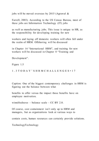 jobs will be moved overseas by 2015 (Agrawal &
Farrell, 2003). According to the US Census Bureau, most of
these jobs are Information Technology (IT) jobs
as well as manufacturing jobs. This issue is unique to HR, as
the responsibility for developing training for new
workers and laying off domestic workers will often fall under
the realm of HRM. Offshoring will be discussed
in Chapter 14 “International HRM”, and training for new
workers will be discussed in Chapter 8 “Training and
Development”.
Figure 1.5
1 . 3 T O D A Y ’ S H R M C H A L L E N G E S • 1 7
Caption: One of the biggest contemporary challenges in HRM is
figuring out the balance between what
benefits to offer versus the impact those benefits have on
employee motivation.
winnifredxoxo – balance scale – CC BY 2.0.
Of course, cost containment isn’t only up to HRM and
managers, but as organizations look at various ways to
contain costs, human resources can certainly provide solutions.
TechnologyTechnology
 