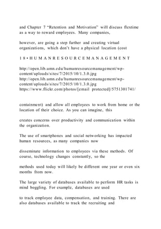 and Chapter 7 “Retention and Motivation” will discuss flextime
as a way to reward employees. Many companies,
however, are going a step further and creating virtual
organizations, which don’t have a physical location (cost
1 8 • H U M A N R E S O U R C E M A N A G E M E N T
http://open.lib.umn.edu/humanresourcemanagement/wp-
content/uploads/sites/7/2015/10/1.3.0.jpg
http://open.lib.umn.edu/humanresourcemanagement/wp-
content/uploads/sites/7/2015/10/1.3.0.jpg
https://www.flickr.com/photos/[email protected]/5751301741/
containment) and allow all employees to work from home or the
location of their choice. As you can imagine, this
creates concerns over productivity and communication within
the organization.
The use of smartphones and social networking has impacted
human resources, as many companies now
disseminate information to employees via these methods. Of
course, technology changes constantly, so the
methods used today will likely be different one year or even six
months from now.
The large variety of databases available to perform HR tasks is
mind boggling. For example, databases are used
to track employee data, compensation, and training. There are
also databases available to track the recruiting and
 