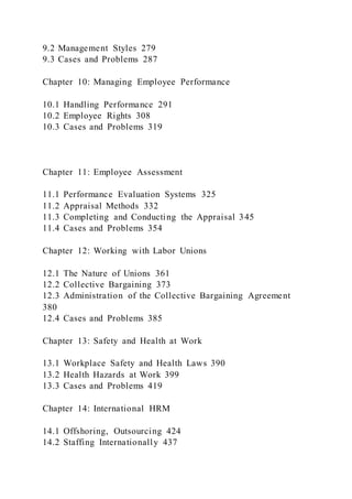 9.2 Management Styles 279
9.3 Cases and Problems 287
Chapter 10: Managing Employee Performance
10.1 Handling Performance 291
10.2 Employee Rights 308
10.3 Cases and Problems 319
Chapter 11: Employee Assessment
11.1 Performance Evaluation Systems 325
11.2 Appraisal Methods 332
11.3 Completing and Conducting the Appraisal 345
11.4 Cases and Problems 354
Chapter 12: Working with Labor Unions
12.1 The Nature of Unions 361
12.2 Collective Bargaining 373
12.3 Administration of the Collective Bargaining Agreement
380
12.4 Cases and Problems 385
Chapter 13: Safety and Health at Work
13.1 Workplace Safety and Health Laws 390
13.2 Health Hazards at Work 399
13.3 Cases and Problems 419
Chapter 14: International HRM
14.1 Offshoring, Outsourcing 424
14.2 Staffing Internationally 437
 
