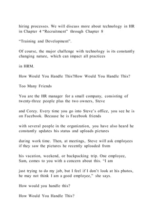 hiring processes. We will discuss more about technology in HR
in Chapter 4 “Recruitment” through Chapter 8
“Training and Development”.
Of course, the major challenge with technology is its constantly
changing nature, which can impact all practices
in HRM.
How Would You Handle This?How Would You Handle This?
Too Many Friends
You are the HR manager for a small company, consisting of
twenty-three people plus the two owners, Steve
and Corey. Every time you go into Steve’s office, you see he is
on Facebook. Because he is Facebook friends
with several people in the organization, you have also heard he
constantly updates his status and uploads pictures
during work time. Then, at meetings, Steve will ask employees
if they saw the pictures he recently uploaded from
his vacation, weekend, or backpacking trip. One employee,
Sam, comes to you with a concern about this. “I am
just trying to do my job, but I feel if I don’t look at his photos,
he may not think I am a good employee,” she says.
How would you handle this?
How Would You Handle This?
 