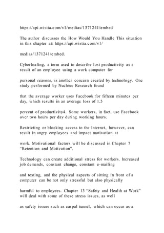 https://api.wistia.com/v1/medias/1371241/embed
The author discusses the How Would You Handle This situation
in this chapter at: https://api.wistia.com/v1/
medias/1371241/embed.
Cyberloafing, a term used to describe lost productivity as a
result of an employee using a work computer for
personal reasons, is another concern created by technology. One
study performed by Nucleus Research found
that the average worker uses Facebook for fifteen minutes per
day, which results in an average loss of 1.5
percent of productivity4. Some workers, in fact, use Facebook
over two hours per day during working hours.
Restricting or blocking access to the Internet, however, can
result in angry employees and impact motivation at
work. Motivational factors will be discussed in Chapter 7
“Retention and Motivation”.
Technology can create additional stress for workers. Increased
job demands, constant change, constant e-mailing
and texting, and the physical aspects of sitting in front of a
computer can be not only stressful but also physically
harmful to employees. Chapter 13 “Safety and Health at Work”
will deal with some of these stress issues, as well
as safety issues such as carpal tunnel, which can occur as a
 