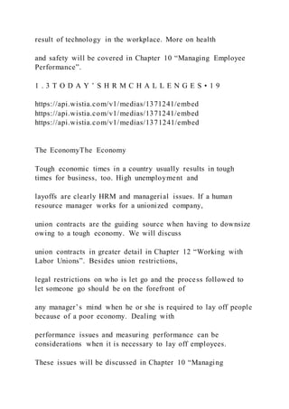 result of technology in the workplace. More on health
and safety will be covered in Chapter 10 “Managing Employee
Performance”.
1 . 3 T O D A Y ’ S H R M C H A L L E N G E S • 1 9
https://api.wistia.com/v1/medias/1371241/embed
https://api.wistia.com/v1/medias/1371241/embed
https://api.wistia.com/v1/medias/1371241/embed
The EconomyThe Economy
Tough economic times in a country usually results in tough
times for business, too. High unemployment and
layoffs are clearly HRM and managerial issues. If a human
resource manager works for a unionized company,
union contracts are the guiding source when having to downsize
owing to a tough economy. We will discuss
union contracts in greater detail in Chapter 12 “Working with
Labor Unions”. Besides union restrictions,
legal restrictions on who is let go and the process followed to
let someone go should be on the forefront of
any manager’s mind when he or she is required to lay off people
because of a poor economy. Dealing with
performance issues and measuring performance can be
considerations when it is necessary to lay off employees.
These issues will be discussed in Chapter 10 “Managing
 