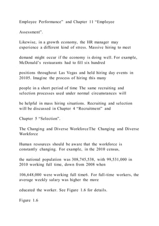 Employee Performance” and Chapter 11 “Employee
Assessment”.
Likewise, in a growth economy, the HR manager may
experience a different kind of stress. Massive hiring to meet
demand might occur if the economy is doing well. For example,
McDonald’s restaurants had to fill six hundred
positions throughout Las Vegas and held hiring day events in
20105. Imagine the process of hiring this many
people in a short period of time The same recruiting and
selection processes used under normal circumstances will
be helpful in mass hiring situations. Recruiting and selection
will be discussed in Chapter 4 “Recruitment” and
Chapter 5 “Selection”.
The Changing and Diverse WorkforceThe Changing and Diverse
Workforce
Human resources should be aware that the workforce is
constantly changing. For example, in the 2010 census,
the national population was 308,745,538, with 99,531,000 in
2010 working full time, down from 2008 when
106,648,000 were working full time6. For full-time workers, the
average weekly salary was higher the more
educated the worker. See Figure 1.6 for details.
Figure 1.6
 