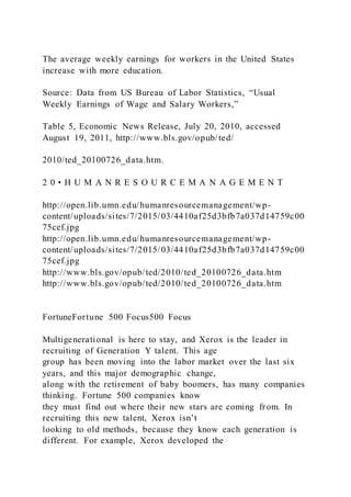 The average weekly earnings for workers in the United States
increase with more education.
Source: Data from US Bureau of Labor Statistics, “Usual
Weekly Earnings of Wage and Salary Workers,”
Table 5, Economic News Release, July 20, 2010, accessed
August 19, 2011, http://www.bls.gov/opub/ted/
2010/ted_20100726_data.htm.
2 0 • H U M A N R E S O U R C E M A N A G E M E N T
http://open.lib.umn.edu/humanresourcemanagement/wp-
content/uploads/sites/7/2015/03/4410af25d3bfb7a037d14759c00
75cef.jpg
http://open.lib.umn.edu/humanresourcemanagement/wp-
content/uploads/sites/7/2015/03/4410af25d3bfb7a037d14759c00
75cef.jpg
http://www.bls.gov/opub/ted/2010/ted_20100726_data.htm
http://www.bls.gov/opub/ted/2010/ted_20100726_data.htm
FortuneFortune 500 Focus500 Focus
Multigenerational is here to stay, and Xerox is the leader in
recruiting of Generation Y talent. This age
group has been moving into the labor market over the last six
years, and this major demographic change,
along with the retirement of baby boomers, has many companies
thinking. Fortune 500 companies know
they must find out where their new stars are coming from. In
recruiting this new talent, Xerox isn’t
looking to old methods, because they know each generation is
different. For example, Xerox developed the
 
