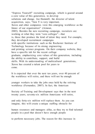 “Express Yourself” recruiting campaign, which is geared around
a core value of this generation, to develop
solutions and change. Joe Hammill, the director of talent
acquisition, says, “Gen Y is very important.
Xerox and other companies view this emerging workforce as the
future of our organization” (Armour,
2005). Besides the new recruiting campaign, recruiters are
working at what they term “core colleges”—that
is, those that produce the kind of talent they need. For example,
they developed recruitment campaigns
with specific institutions such as the Rochester Institute of
Technology because of its strong engineering
and printing science programs. On their company website, they
have a specific tab for the recent college
graduate, emphasizing core values of this generation, including
the ability to contribute, support, and build
skills. With its understanding of multicultural generations,
Xerox has created a talent pool for years to
come.
It is expected that over the next ten years, over 40 percent of
the workforce will retire, and there will not be enough
younger workers to take the jobs once held by the reti ring
workforce (Fernandez, 2007). In fact, the American
Society of Training and Development says that in the next
twenty years, seventy-six million Americans will retire,
and only forty-six million will replace them. As you can
imagine, this will create a unique staffing obstacle for
human resources and managers alike, as they try to find talented
people in a pool that doesn’t have enough people
to perform necessary jobs. The reason for this increase in
 