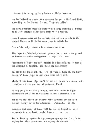 retirement is the aging baby boomers. Baby boomers
can be defined as those born between the years 1946 and 1964,
according to the Census Bureau. They are called
the baby boomers because there was a large increase of babies
born after soldiers came back from World War II.
Baby boomers account for seventy-six million people in the
United States in 2011, the same year in which the
first of the baby boomers have started to retire.
The impact of the baby boomer generation on our country and
on human resource management is huge. First, the
retirement of baby boomers results in a loss of a major part of
the working population, and there are not enough
people to fill those jobs that are left vacant. Second, the baby
boomers’ knowledge is lost upon their retirement.
Much of this knowledge isn’t formalized or written down, but it
contributes to the success of business. Third,
elderly people are living longer, and this results in higher
health-care costs for all currently in the workforce. It is
estimated that three out of five baby boomers do not have
enough money saved for retirement (Weisenthal, 2010),
meaning that many of them will depend on Social Security
payments to meet basic needs. However, since the
Social Security system is a pay-as-you-go system (i.e., those
paying into the system now are paying for current
 