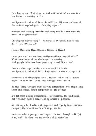 Developing an HR strategy around retirement of workers is a
key factor in working with a
multigenerational workforce. In addition, HR must understand
the various psychologies of varying ages of
workers and develop benefits and compensation that meet the
needs of all generations.
Christopher Schwarzkopf – Wikimedia Diversity Conference
2013 – CC BY-SA 3.0.
Human Resource RecallHuman Resource Recall
Have you ever worked in a multigenerational organization?
What were some of the challenges in working
with people who may have grown up in a different era?
Another challenge, besides lack of workers, is the
multigenerational workforce. Employees between the ages of
seventeen and sixty-eight have different values and different
expectations of their jobs. Any manager who tries to
manage these workers from varying generations will likely have
some challenges. Even compensation preferences
are different among generations. For example, the traditional
baby boomer built a career during a time of pensions
and strongly held values of longevity and loyalty to a company.
Compare the benefit needs of this person to
someone who is younger and expects to save through a 401(k)
plan, and it is clear that the needs and expectations
 