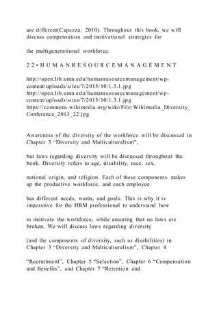 are different(Capezza, 2010). Throughout this book, we will
discuss compensation and motivational strategies for
the multigenerational workforce.
2 2 • H U M A N R E S O U R C E M A N A G E M E N T
http://open.lib.umn.edu/humanresourcemanagement/wp-
content/uploads/sites/7/2015/10/1.3.1.jpg
http://open.lib.umn.edu/humanresourcemanagement/wp-
content/uploads/sites/7/2015/10/1.3.1.jpg
https://commons.wikimedia.org/wiki/File:Wikimedia_Diversity_
Conference_2013_22.jpg
Awareness of the diversity of the workforce will be discussed in
Chapter 3 “Diversity and Multiculturalism”,
but laws regarding diversity will be discussed throughout the
book. Diversity refers to age, disability, race, sex,
national origin, and religion. Each of these components makes
up the productive workforce, and each employee
has different needs, wants, and goals. This is why it is
imperative for the HRM professional to understand how
to motivate the workforce, while ensuring that no laws are
broken. We will discuss laws regarding diversity
(and the components of diversity, such as disabilities) in
Chapter 3 “Diversity and Multiculturalism”, Chapter 4
“Recruitment”, Chapter 5 “Selection”, Chapter 6 “Compensation
and Benefits”, and Chapter 7 “Retention and
 