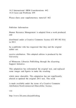 14.3 International HRM Considerations 442
14.4 Cases and Problems 459
Please share your supplementary material! 462
Publisher Information
Human Resource Management is adapted from a work produced
and
distributed under a Creative Commons license (CC BY-NC-SA)
in 2011
by a publisher who has requested that they and the original
author not
receive attribution. This adapted edition is produced by the
University
of Minnesota Libraries Publishing through the eLearning
Support Initiative.
This adaptation has reformatted the original text, and replaced
some images and figures to make the resulting
whole more shareable. This adaptation has not significantly
altered or updated the original 2011 text. This work
is made available under the terms of a Creative Commons
Attribution-NonCommercial-ShareAlike license.
viii
http://www.lib.umn.edu/publishing
 