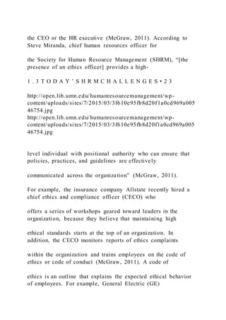 the CEO or the HR executive (McGraw, 2011). According to
Steve Miranda, chief human resources officer for
the Society for Human Resource Management (SHRM), “[the
presence of an ethics officer] provides a high-
1 . 3 T O D A Y ’ S H R M C H A L L E N G E S • 2 3
http://open.lib.umn.edu/humanresourcemanagement/wp-
content/uploads/sites/7/2015/03/3f610e95fb8d20f1a0cd969a005
46754.jpg
http://open.lib.umn.edu/humanresourcemanagement/wp-
content/uploads/sites/7/2015/03/3f610e95fb8d20f1a0cd969a005
46754.jpg
level individual with positional authority who can ensure that
policies, practices, and guidelines are effectively
communicated across the organization” (McGraw, 2011).
For example, the insurance company Allstate recently hired a
chief ethics and compliance officer (CECO) who
offers a series of workshops geared toward leaders in the
organization, because they believe that maintaining high
ethical standards starts at the top of an organization. In
addition, the CECO monitors reports of ethics complaints
within the organization and trains employees on the code of
ethics or code of conduct (McGraw, 2011). A code of
ethics is an outline that explains the expected ethical behavior
of employees. For example, General Electric (GE)
 