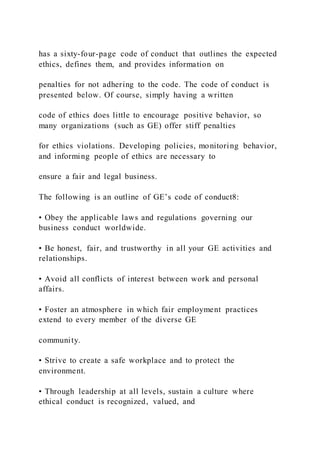 has a sixty-four-page code of conduct that outlines the expected
ethics, defines them, and provides information on
penalties for not adhering to the code. The code of conduct is
presented below. Of course, simply having a written
code of ethics does little to encourage positive behavior, so
many organizations (such as GE) offer stiff penalties
for ethics violations. Developing policies, monitoring behavior,
and informing people of ethics are necessary to
ensure a fair and legal business.
The following is an outline of GE’s code of conduct8:
• Obey the applicable laws and regulations governing our
business conduct worldwide.
• Be honest, fair, and trustworthy in all your GE activities and
relationships.
• Avoid all conflicts of interest between work and personal
affairs.
• Foster an atmosphere in which fair employment practices
extend to every member of the diverse GE
community.
• Strive to create a safe workplace and to protect the
environment.
• Through leadership at all levels, sustain a culture where
ethical conduct is recognized, valued, and
 