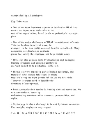 exemplified by all employees.
Key Takeaways
• One of the most important aspects to productive HRM is to
ensure the department adds value to the
rest of the organization, based on the organization’s strategic
plan.
• One of the major challenges of HRM is containment of costs.
This can be done in several ways, for
example, in the way health care and benefits are offered. Many
companies are developing cafeteria
plans that satisfy the employee and help contain costs.
• HRM can also contain costs by developing and managing
training programs and ensuring employees
are well trained to be productive in the job.
• Hiring is a very expensive part of human resources, and
therefore HRM should take steps to ensure
they are hiring the right people for the job the first time.
Turnover is a term used to describe the
departure of an employee.
• Poor communication results in wasting time and resources. We
can communicate better by
understanding communication channels, personalities, and
styles.
• Technology is also a challenge to be met by human resources.
For example, employees may request
2 4 • H U M A N R E S O U R C E M A N A G E M E N T
 