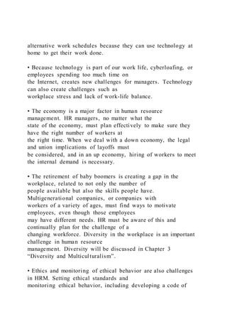 alternative work schedules because they can use technology at
home to get their work done.
• Because technology is part of our work life, cyberloafing, or
employees spending too much time on
the Internet, creates new challenges for managers. Technology
can also create challenges such as
workplace stress and lack of work-life balance.
• The economy is a major factor in human resource
management. HR managers, no matter what the
state of the economy, must plan effectively to make sure they
have the right number of workers at
the right time. When we deal with a down economy, the legal
and union implications of layoffs must
be considered, and in an up economy, hiring of workers to meet
the internal demand is necessary.
• The retirement of baby boomers is creating a gap in the
workplace, related to not only the number of
people available but also the skills people have.
Multigenerational companies, or companies with
workers of a variety of ages, must find ways to motivate
employees, even though those employees
may have different needs. HR must be aware of this and
continually plan for the challenge of a
changing workforce. Diversity in the workplace is an important
challenge in human resource
management. Diversity will be discussed in Chapter 3
“Diversity and Multiculturalism”.
• Ethics and monitoring of ethical behavior are also challenges
in HRM. Setting ethical standards and
monitoring ethical behavior, including developing a code of
 